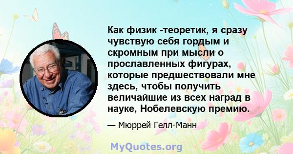 Как физик -теоретик, я сразу чувствую себя гордым и скромным при мысли о прославленных фигурах, которые предшествовали мне здесь, чтобы получить величайшие из всех наград в науке, Нобелевскую премию.