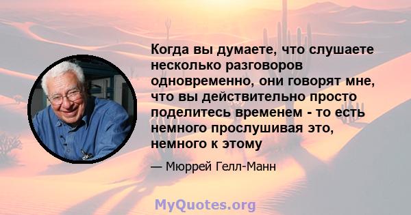 Когда вы думаете, что слушаете несколько разговоров одновременно, они говорят мне, что вы действительно просто поделитесь временем - то есть немного прослушивая это, немного к этому