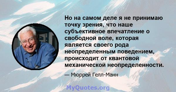 Но на самом деле я не принимаю точку зрения, что наше субъективное впечатление о свободной воле, которая является своего рода неопределенным поведением, происходит от квантовой механической неопределенности.