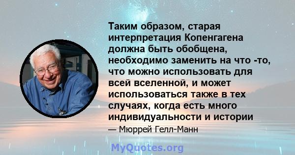 Таким образом, старая интерпретация Копенгагена должна быть обобщена, необходимо заменить на что -то, что можно использовать для всей вселенной, и может использоваться также в тех случаях, когда есть много