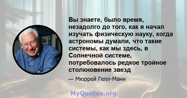 Вы знаете, было время, незадолго до того, как я начал изучать физическую науку, когда астрономы думали, что такие системы, как мы здесь, в Солнечной системе, потребовалось редкое тройное столкновение звезд