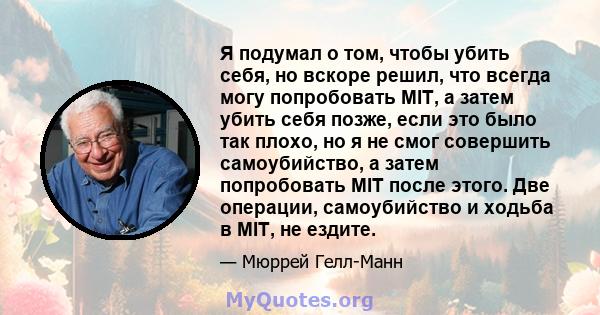 Я подумал о том, чтобы убить себя, но вскоре решил, что всегда могу попробовать MIT, а затем убить себя позже, если это было так плохо, но я не смог совершить самоубийство, а затем попробовать MIT после этого. Две