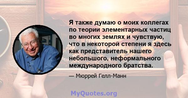 Я также думаю о моих коллегах по теории элементарных частиц во многих землях и чувствую, что в некоторой степени я здесь как представитель нашего небольшого, неформального международного братства.