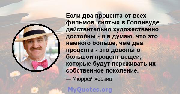 Если два процента от всех фильмов, снятых в Голливуде, действительно художественно достойны - и я думаю, что это намного больше, чем два процента - это довольно большой процент вещей, которые будут переживать их