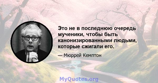 Это не в последнюю очередь мученики, чтобы быть канонизированными людьми, которые сжигали его.