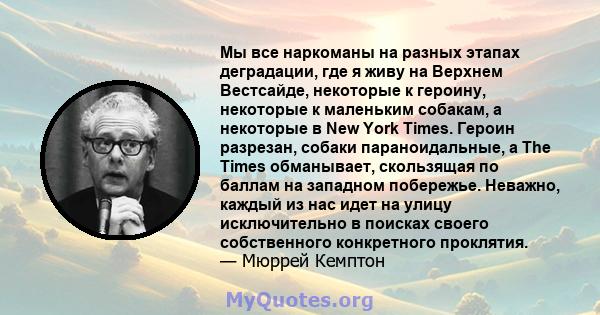 Мы все наркоманы на разных этапах деградации, где я живу на Верхнем Вестсайде, некоторые к героину, некоторые к маленьким собакам, а некоторые в New York Times. Героин разрезан, собаки параноидальные, а The Times