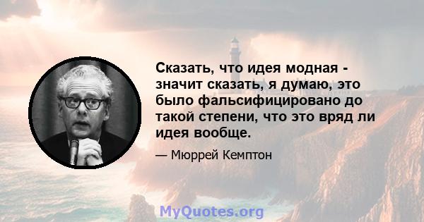 Сказать, что идея модная - значит сказать, я думаю, это было фальсифицировано до такой степени, что это вряд ли идея вообще.