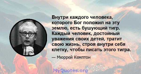 Внутри каждого человека, которого Бог положил на эту землю, есть бушующий тигр. Каждый человек, достойный уважения своих детей, тратит свою жизнь, строя внутри себя клетку, чтобы писать этого тигра.