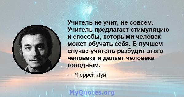 Учитель не учит, не совсем. Учитель предлагает стимуляцию и способы, которыми человек может обучать себя. В лучшем случае учитель разбудит этого человека и делает человека голодным.