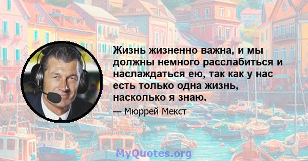 Жизнь жизненно важна, и мы должны немного расслабиться и наслаждаться ею, так как у нас есть только одна жизнь, насколько я знаю.