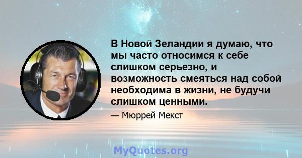 В Новой Зеландии я думаю, что мы часто относимся к себе слишком серьезно, и возможность смеяться над собой необходима в жизни, не будучи слишком ценными.