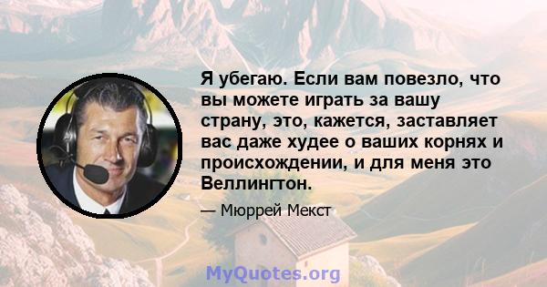 Я убегаю. Если вам повезло, что вы можете играть за вашу страну, это, кажется, заставляет вас даже худее о ваших корнях и происхождении, и для меня это Веллингтон.