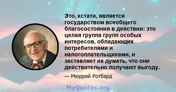 Это, кстати, является государством всеобщего благосостояния в действии: это целая группа групп особых интересов, обладающих потребителями и налогоплательщиками, и заставляет их думать, что они действительно получают