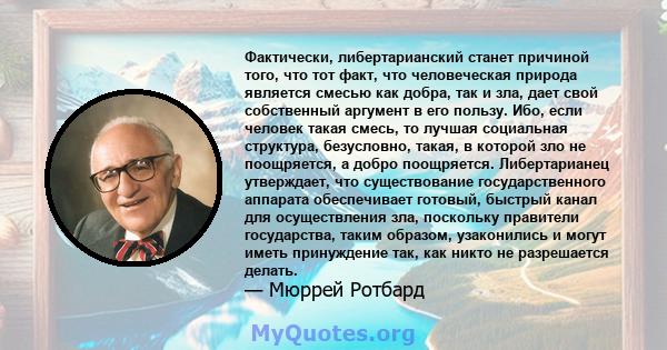 Фактически, либертарианский станет причиной того, что тот факт, что человеческая природа является смесью как добра, так и зла, дает свой собственный аргумент в его пользу. Ибо, если человек такая смесь, то лучшая