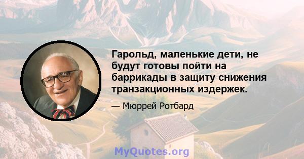 Гарольд, маленькие дети, не будут готовы пойти на баррикады в защиту снижения транзакционных издержек.