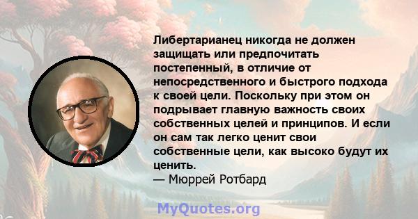 Либертарианец никогда не должен защищать или предпочитать постепенный, в отличие от непосредственного и быстрого подхода к своей цели. Поскольку при этом он подрывает главную важность своих собственных целей и