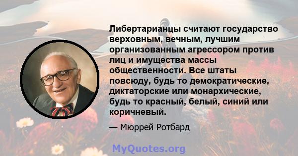 Либертарианцы считают государство верховным, вечным, лучшим организованным агрессором против лиц и имущества массы общественности. Все штаты повсюду, будь то демократические, диктаторские или монархические, будь то