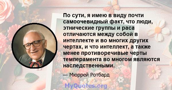 По сути, я имею в виду почти самоочевидный факт, что люди, этнические группы и раса отличаются между собой в интеллекте и во многих других чертах, и что интеллект, а также менее противоречивые черты темперамента во