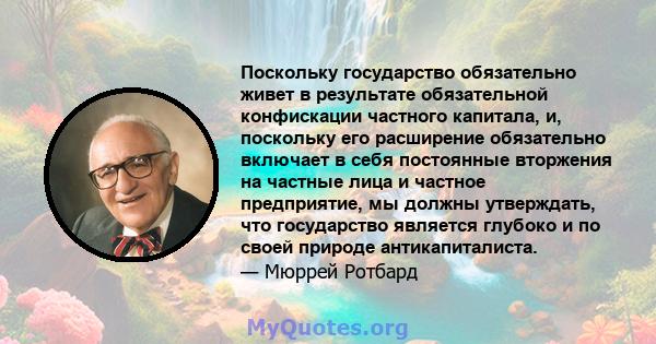 Поскольку государство обязательно живет в результате обязательной конфискации частного капитала, и, поскольку его расширение обязательно включает в себя постоянные вторжения на частные лица и частное предприятие, мы