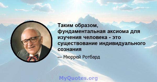 Таким образом, фундаментальная аксиома для изучения человека - это существование индивидуального сознания