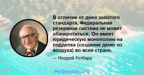 В отличие от дней золотого стандарта, Федеральная резервная система не может обанкротиться; Он имеет юридическую монополию на подделка (создание денег из воздуха) во всей стране.