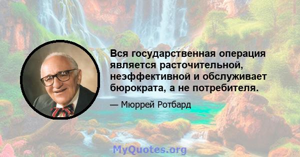 Вся государственная операция является расточительной, неэффективной и обслуживает бюрократа, а не потребителя.