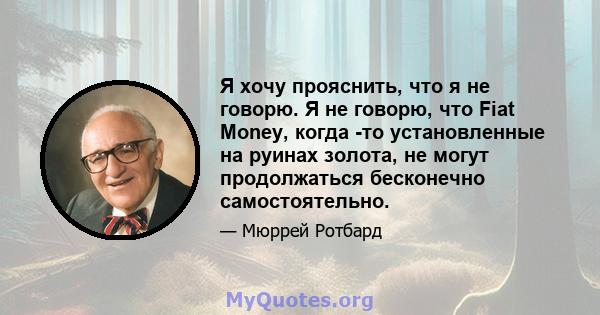 Я хочу прояснить, что я не говорю. Я не говорю, что Fiat Money, когда -то установленные на руинах золота, не могут продолжаться бесконечно самостоятельно.