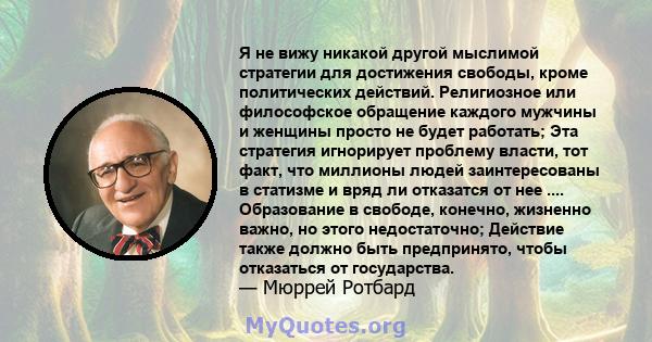 Я не вижу никакой другой мыслимой стратегии для достижения свободы, кроме политических действий. Религиозное или философское обращение каждого мужчины и женщины просто не будет работать; Эта стратегия игнорирует