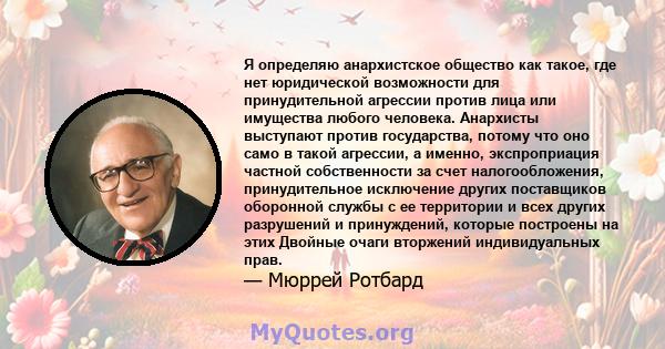 Я определяю анархистское общество как такое, где нет юридической возможности для принудительной агрессии против лица или имущества любого человека. Анархисты выступают против государства, потому что оно само в такой