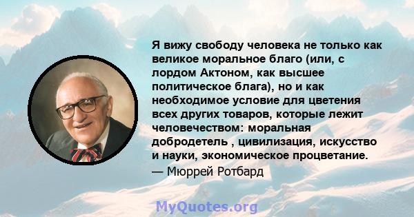 Я вижу свободу человека не только как великое моральное благо (или, с лордом Актоном, как высшее политическое блага), но и как необходимое условие для цветения всех других товаров, которые лежит человечеством: моральная 