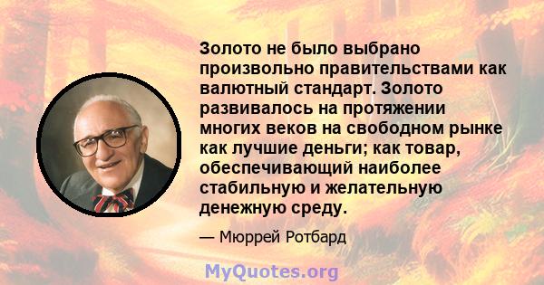 Золото не было выбрано произвольно правительствами как валютный стандарт. Золото развивалось на протяжении многих веков на свободном рынке как лучшие деньги; как товар, обеспечивающий наиболее стабильную и желательную