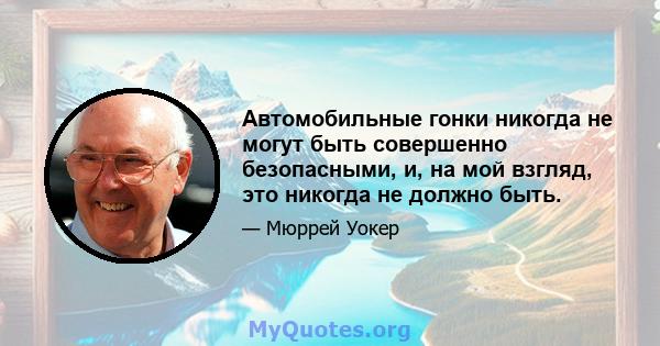 Автомобильные гонки никогда не могут быть совершенно безопасными, и, на мой взгляд, это никогда не должно быть.