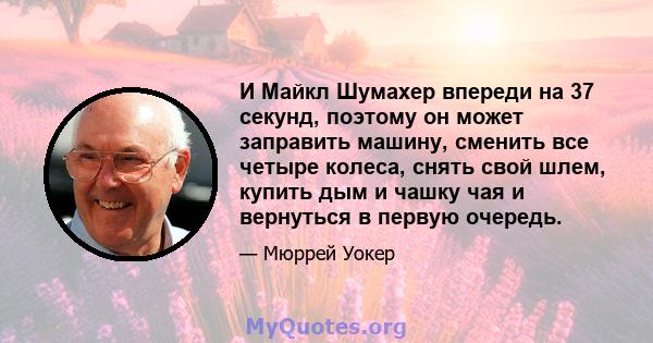 И Майкл Шумахер впереди на 37 секунд, поэтому он может заправить машину, сменить все четыре колеса, снять свой шлем, купить дым и чашку чая и вернуться в первую очередь.