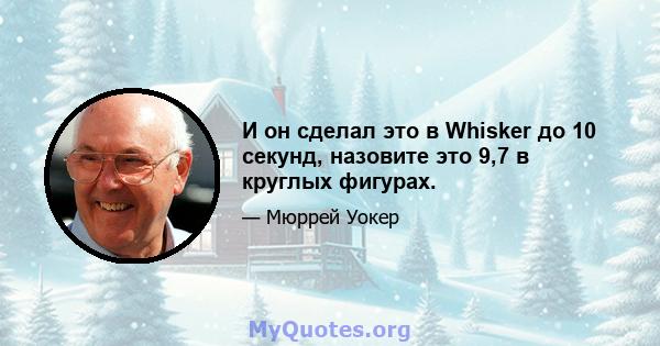 И он сделал это в Whisker до 10 секунд, назовите это 9,7 в круглых фигурах.