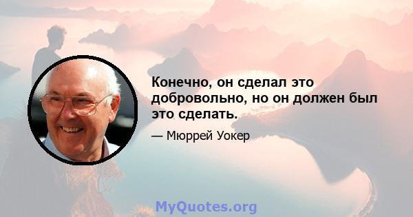 Конечно, он сделал это добровольно, но он должен был это сделать.