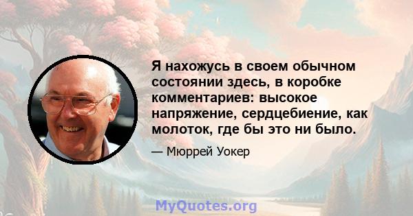 Я нахожусь в своем обычном состоянии здесь, в коробке комментариев: высокое напряжение, сердцебиение, как молоток, где бы это ни было.