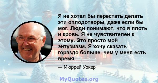 Я не хотел бы перестать делать эти оплодотворы, даже если бы мог. Люди понимают, что я плоть и кровь. Я не чувствителен к этому. Это просто мой энтузиазм. Я хочу сказать гораздо больше, чем у меня есть время.