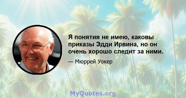 Я понятия не имею, каковы приказы Эдди Ирвина, но он очень хорошо следит за ними.