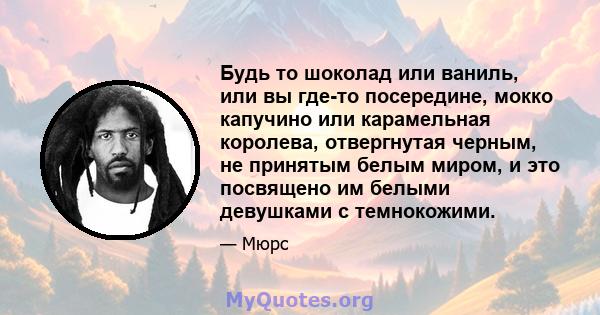 Будь то шоколад или ваниль, или вы где-то посередине, мокко капучино или карамельная королева, отвергнутая черным, не принятым белым миром, и это посвящено им белыми девушками с темнокожими.