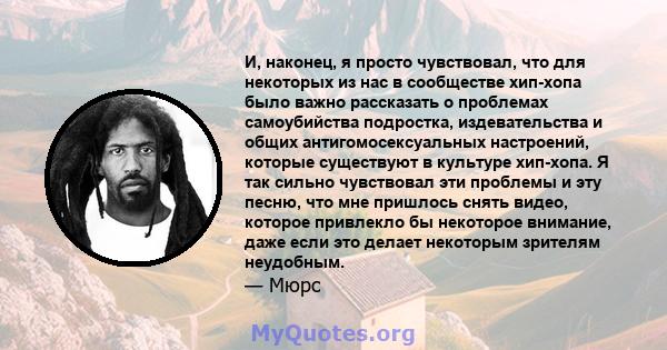 И, наконец, я просто чувствовал, что для некоторых из нас в сообществе хип-хопа было важно рассказать о проблемах самоубийства подростка, издевательства и общих антигомосексуальных настроений, которые существуют в