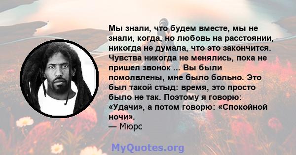 Мы знали, что будем вместе, мы не знали, когда, но любовь на расстоянии, никогда не думала, что это закончится. Чувства никогда не менялись, пока не пришел звонок ... Вы были помолвлены, мне было больно. Это был такой