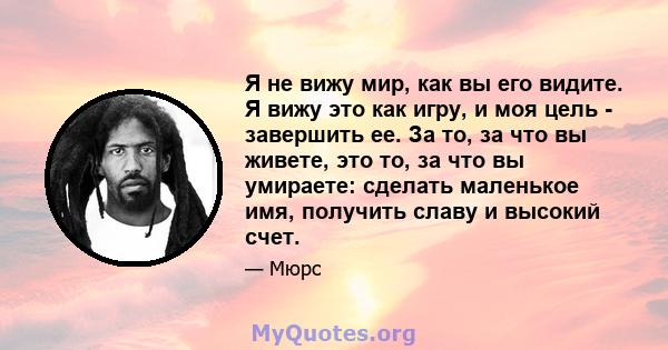 Я не вижу мир, как вы его видите. Я вижу это как игру, и моя цель - завершить ее. За то, за что вы живете, это то, за что вы умираете: сделать маленькое имя, получить славу и высокий счет.