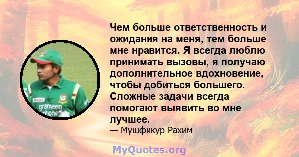 Чем больше ответственность и ожидания на меня, тем больше мне нравится. Я всегда люблю принимать вызовы, я получаю дополнительное вдохновение, чтобы добиться большего. Сложные задачи всегда помогают выявить во мне