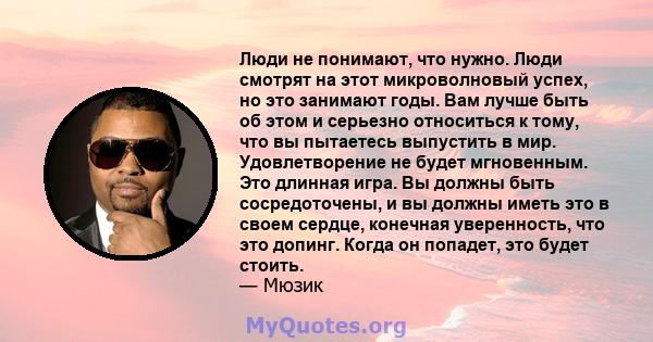 Люди не понимают, что нужно. Люди смотрят на этот микроволновый успех, но это занимают годы. Вам лучше быть об этом и серьезно относиться к тому, что вы пытаетесь выпустить в мир. Удовлетворение не будет мгновенным. Это 