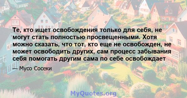 Те, кто ищет освобождения только для себя, не могут стать полностью просвещенными. Хотя можно сказать, что тот, кто еще не освобожден, не может освободить других, сам процесс забывания себя помогать другим сама по себе