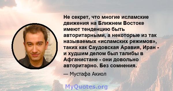 Не секрет, что многие исламские движения на Ближнем Востоке имеют тенденцию быть авторитарными, а некоторые из так называемых «исламских режимов», таких как Саудовская Аравия, Иран - и худшим делом был талибы в