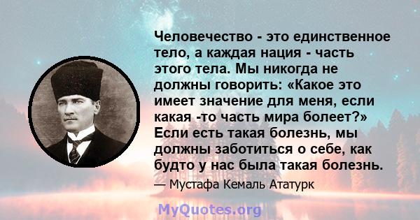 Человечество - это единственное тело, а каждая нация - часть этого тела. Мы никогда не должны говорить: «Какое это имеет значение для меня, если какая -то часть мира болеет?» Если есть такая болезнь, мы должны