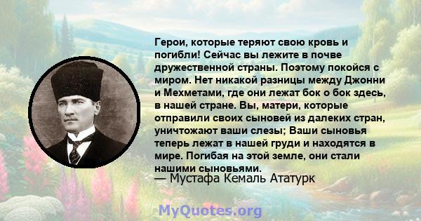 Герои, которые теряют свою кровь и погибли! Сейчас вы лежите в почве дружественной страны. Поэтому покойся с миром. Нет никакой разницы между Джонни и Мехметами, где они лежат бок о бок здесь, в нашей стране. Вы,