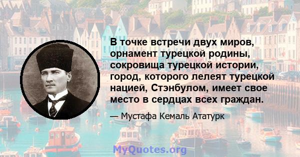 В точке встречи двух миров, орнамент турецкой родины, сокровища турецкой истории, город, которого лелеят турецкой нацией, Стэнбулом, имеет свое место в сердцах всех граждан.