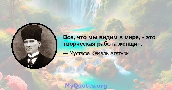 Все, что мы видим в мире, - это творческая работа женщин.